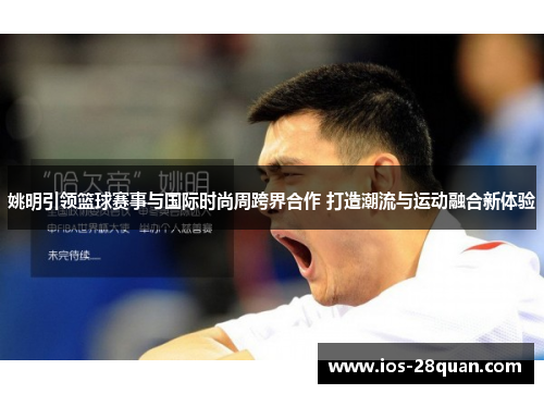 姚明引领篮球赛事与国际时尚周跨界合作 打造潮流与运动融合新体验