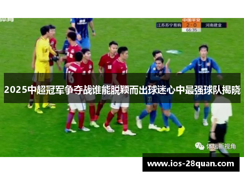 2025中超冠军争夺战谁能脱颖而出球迷心中最强球队揭晓