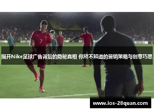 揭开Nike足球广告背后的隐秘真相 你所不知道的营销策略与创意巧思